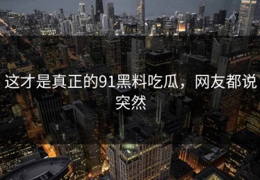 这才是真正的91黑料吃瓜，网友都说突然