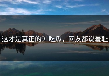 这才是真正的91吃瓜，网友都说羞耻