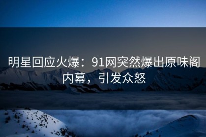 明星回应火爆：91网突然爆出原味阁内幕，引发众怒