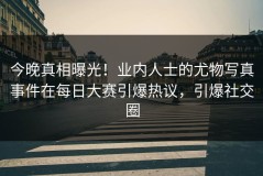 今晚真相曝光！业内人士的尤物写真事件在每日大赛引爆热议，引爆社交圈