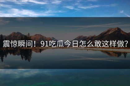 震惊瞬间！91吃瓜今日怎么敢这样做？