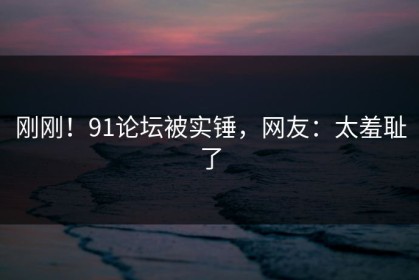 刚刚！91论坛被实锤，网友：太羞耻了