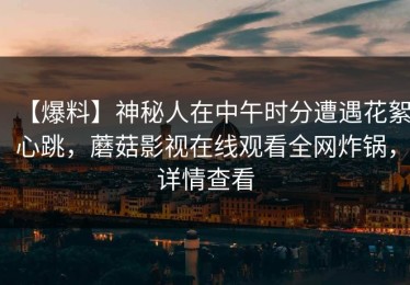 【爆料】神秘人在中午时分遭遇花絮心跳，蘑菇影视在线观看全网炸锅，详情查看