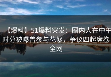 【爆料】51爆料突发：圈内人在中午时分被曝曾参与花絮，争议四起席卷全网