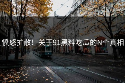 愤怒扩散！关于91黑料吃瓜的N个真相