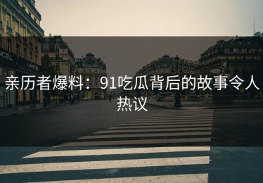 亲历者爆料：91吃瓜背后的故事令人热议