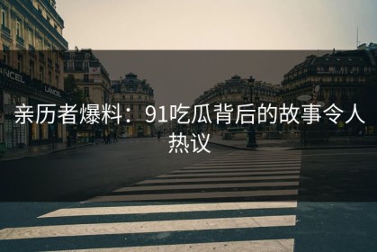 亲历者爆料：91吃瓜背后的故事令人热议