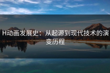 H动画发展史：从起源到现代技术的演变历程