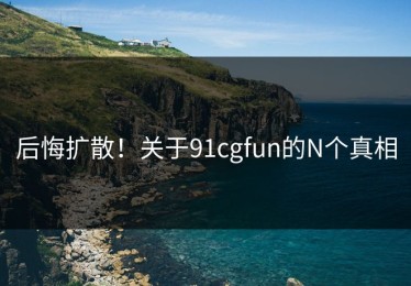 后悔扩散！关于91cgfun的N个真相