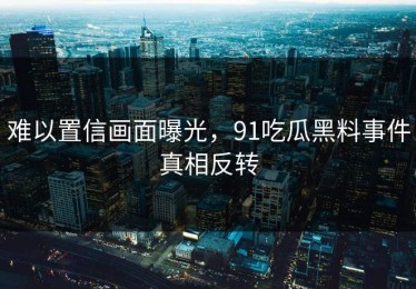 难以置信画面曝光，91吃瓜黑料事件真相反转