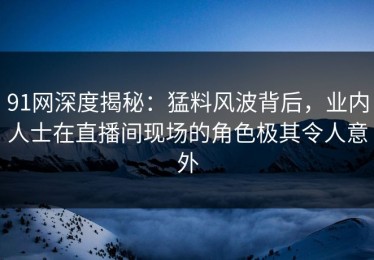 91网深度揭秘：猛料风波背后，业内人士在直播间现场的角色极其令人意外