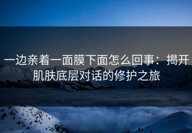 一边亲着一面膜下面怎么回事：揭开肌肤底层对话的修护之旅