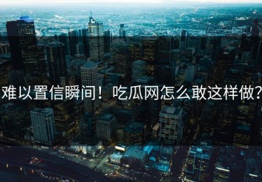 难以置信瞬间！吃瓜网怎么敢这样做？