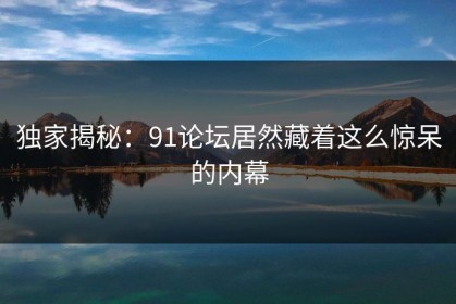 独家揭秘：91论坛居然藏着这么惊呆的内幕