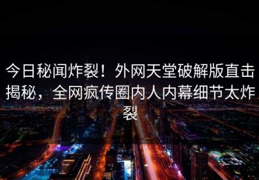 今日秘闻炸裂！外网天堂破解版直击揭秘，全网疯传圈内人内幕细节太炸裂
