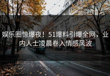 娱乐圈惊爆夜！51爆料引爆全网，业内人士凌晨卷入情感风波