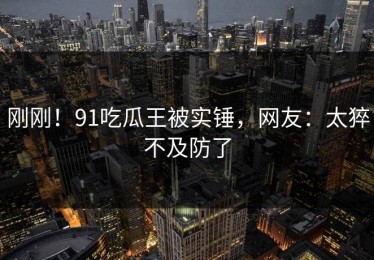 刚刚！91吃瓜王被实锤，网友：太猝不及防了