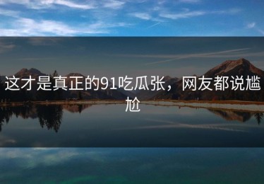 这才是真正的91吃瓜张，网友都说尴尬