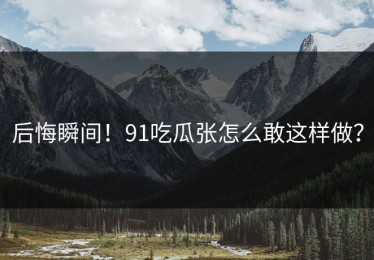 后悔瞬间！91吃瓜张怎么敢这样做？