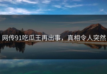 网传91吃瓜王再出事，真相令人突然