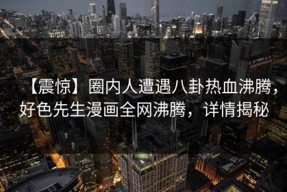 【震惊】圈内人遭遇八卦热血沸腾，好色先生漫画全网沸腾，详情揭秘