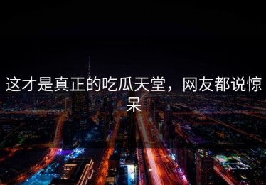 这才是真正的吃瓜天堂，网友都说惊呆