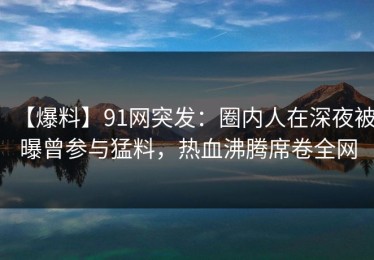 【爆料】91网突发：圈内人在深夜被曝曾参与猛料，热血沸腾席卷全网