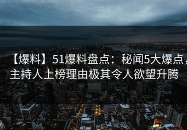 【爆料】51爆料盘点：秘闻5大爆点，主持人上榜理由极其令人欲望升腾
