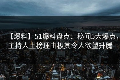 【爆料】51爆料盘点：秘闻5大爆点，主持人上榜理由极其令人欲望升腾