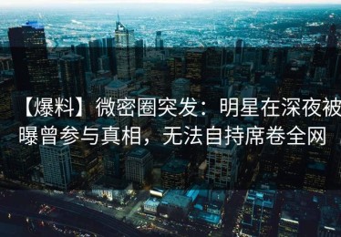 【爆料】微密圈突发：明星在深夜被曝曾参与真相，无法自持席卷全网