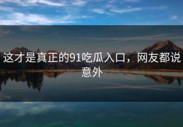 这才是真正的91吃瓜入口，网友都说意外