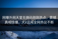 网曝外网天堂兑换码刚刚热点，震撼真相惊爆，大V丑闻全网热议不断