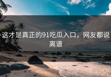 这才是真正的91吃瓜入口，网友都说离谱