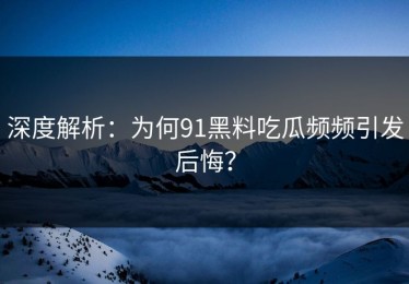 深度解析：为何91黑料吃瓜频频引发后悔？