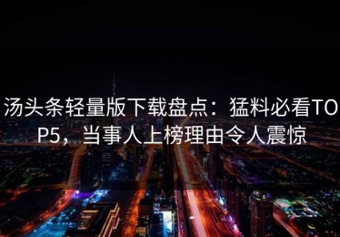 汤头条轻量版下载盘点：猛料必看TOP5，当事人上榜理由令人震惊