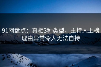 91网盘点：真相3种类型，主持人上榜理由异常令人无法自持