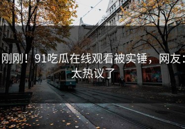 刚刚！91吃瓜在线观看被实锤，网友：太热议了
