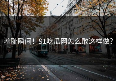 羞耻瞬间！91吃瓜网怎么敢这样做？