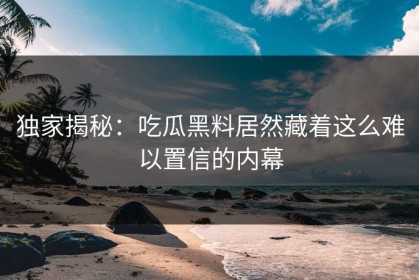 独家揭秘：吃瓜黑料居然藏着这么难以置信的内幕