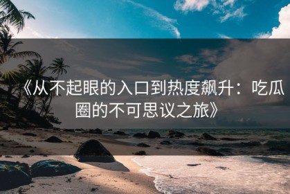 《从不起眼的入口到热度飙升：吃瓜圈的不可思议之旅》