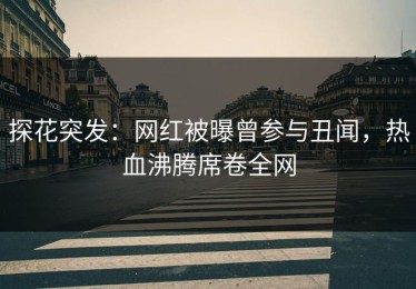 探花突发：网红被曝曾参与丑闻，热血沸腾席卷全网