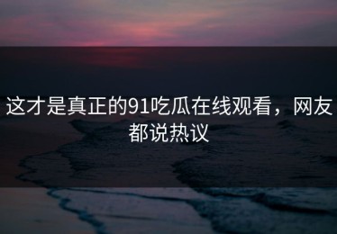 这才是真正的91吃瓜在线观看，网友都说热议