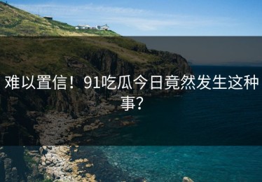 难以置信！91吃瓜今日竟然发生这种事？