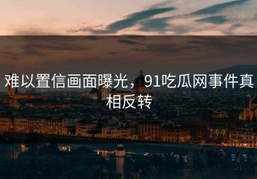 难以置信画面曝光，91吃瓜网事件真相反转