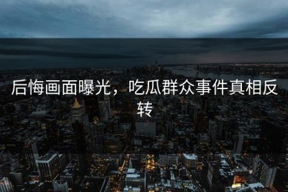 后悔画面曝光，吃瓜群众事件真相反转