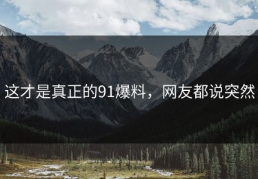 这才是真正的91爆料，网友都说突然