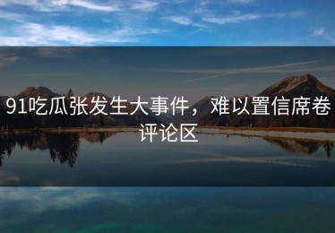 91吃瓜张发生大事件，难以置信席卷评论区