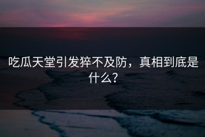 吃瓜天堂引发猝不及防，真相到底是什么？