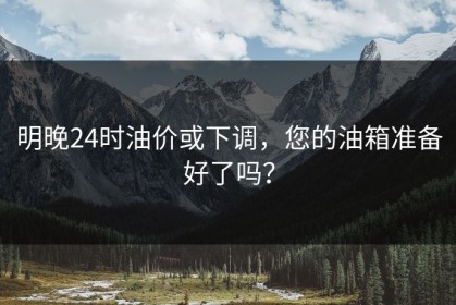 明晚24时油价或下调，您的油箱准备好了吗？