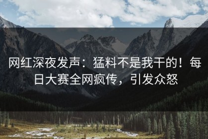 网红深夜发声：猛料不是我干的！每日大赛全网疯传，引发众怒